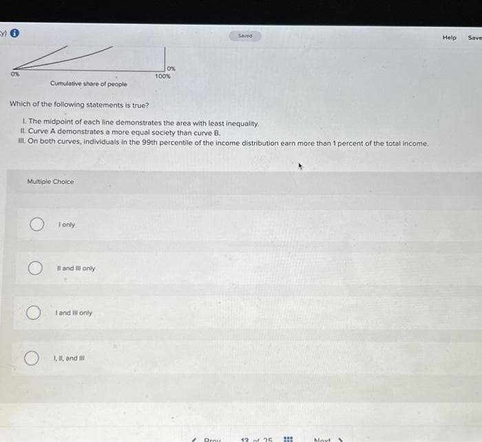Ey)
0%
Cumulative share of people
Multiple Choice
O
Which of the following statements is true?
1. The midpoint of each line demonstrates the area with least inequality.
II. Curve A demonstrates a more equal society than curve B.
III. On both curves, individuals in the 99th percentile of the income distribution earn more than 1 percent of the total income.
I only
Il and Ill only
I and Ill only
0%
I, II, and Ill
100%
Proy
12 of 25 #
Movt
Help
Save