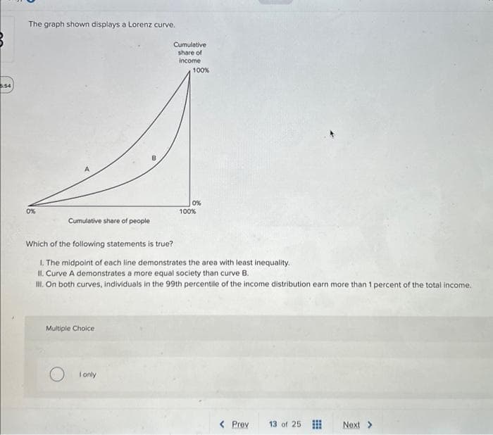 5:54
The graph shown displays a Lorenz curve.
0%
Cumulative share of people
Multiple Choice
Cumulative
share of
income
I only
100%
Which of the following statements is true?
1. The midpoint of each line demonstrates the area with least inequality.
II. Curve a demonstrates a more equal society than curve B.
III. On both curves, individuals in the 99th percentile of the income distribution earn more than 1 percent of the total income.
0%
100%
< Prev 13 of 25
#
Next >