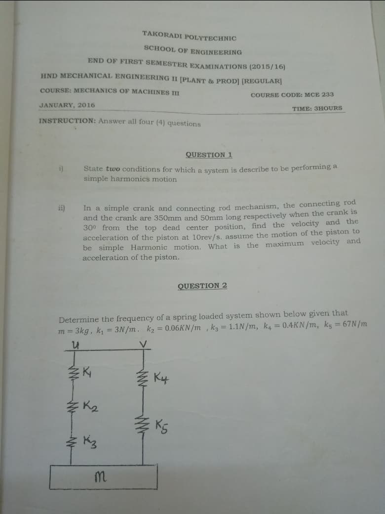 TAKORADI POLYTECHNIC
SCHOOL OF ENGINEERING
END OF FIRST SEMESTER EXAMINATIONS (2015/16)
HND MECHANICAL ENGINEERING II [PLANT & PROD] [REGULAR]
COURSE: MECHANICS OF MACHINES II
COURSE CODE: MCE 233
JANUARY, 2016
TIME: 3HOURS
INSTRUCTION: Answer all four (4) questions
QUESTION 1
State two conditions for which a system is describe to be performing a
simple harmonics motion
i)
In a simple crank and connecting rod mechanism, the connecting rod
and the crank are 350mm and 50mm long respectively when the crank is
ii)
300 from the
dead center position, find the velocity and the
acceleration of the piston at 10rev/s. assume the motion of the piston to
be simple Harmonic motion. What is the maximum velocity and
acceleration of the piston.
QUESTION 2
Determine the frequency of a spring loaded system shown below given that
m = 3kg, k, = 3N/m. k2 = 0.06KN/m , k3 = 1.1N/m, k, = 0.4KN/m, kg = 67N/m
李 K4
E K2
KS
K3
