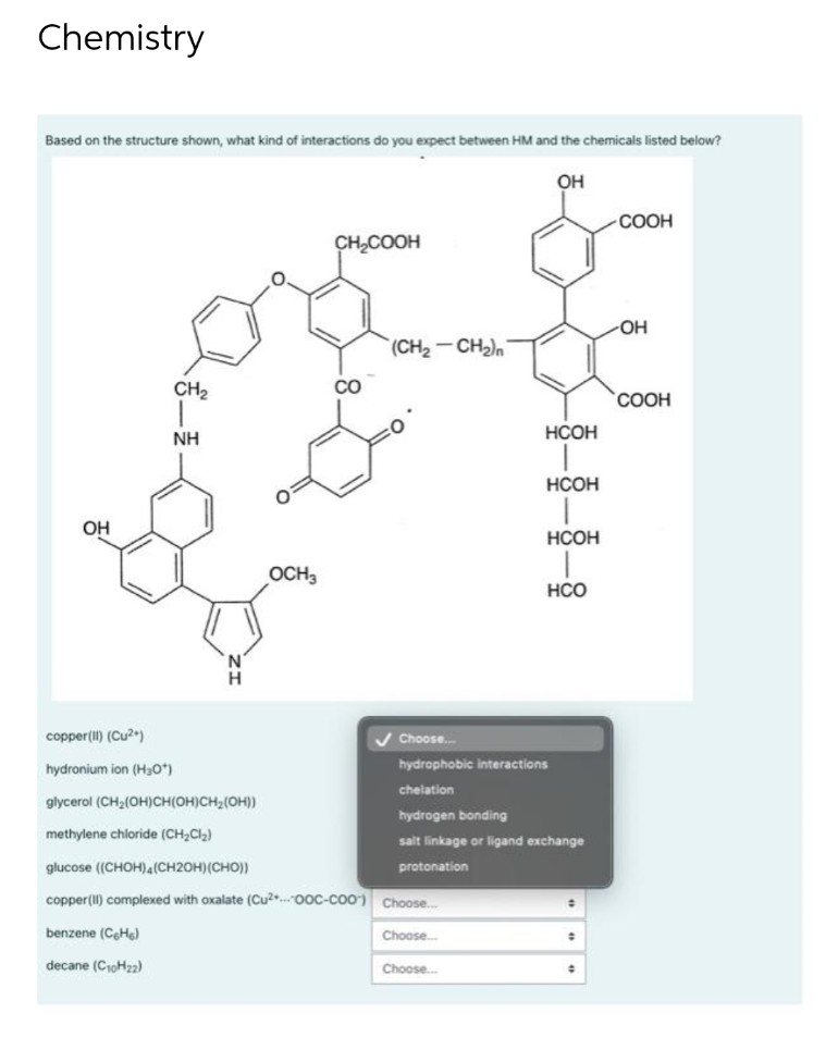 Chemistry
Based on the structure shown, what kind of interactions do you expect between HM and the chemicals listed below?
OH
COOH
CH,COOH
(CH2-CHn
CH2
CO
COOH
NH
HCOH
HCOH
OH
НСОН
OCH3
HCO
copper(Il) (Cu2)
Choose.
hydronium ion (H3O*)
hydrophobic interactions
chelation
glycerol (CH2(OH)CH(OH)CH2(OH))
hydrogen bonding
methylene chloride (CH,Cl2)
salt linkage or ligand exchange
glucose ((CHон)4(CH2ОH) (СHO))
protonation
copper(II) complexed with oxalate (Cu..0OC-coo)
Choose.
benzene (CeHe)
Choose.
decane (C10H22)
Choose.
