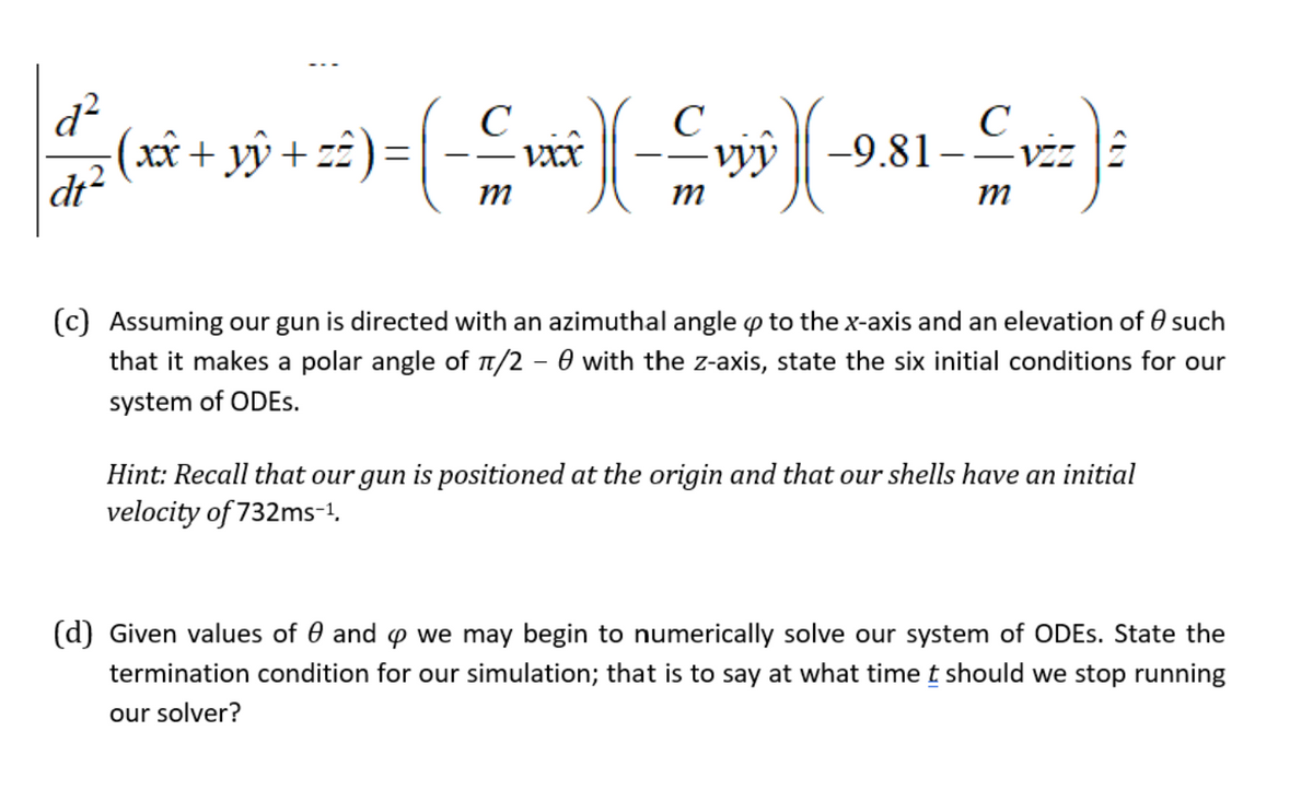 d?
xx
C
C
-9.81-–viz î
VXX
vyy
m
m
m
(c) Assuming our gun is directed with an azimuthal angle p to thex-axis and an elevation of 0 such
that it makes a polar angle of T/2 – 0 with the z-axis, state the six initial conditions for our
system of ODES.
Hint: Recall that our gun is positioned at the origin and that our shells have an initial
velocity of 732ms-1,
(d) Given values of 0 and p we may begin to numerically solve our system of ODES. State the
termination condition for our simulation; that is to say at what time t should we stop running
our solver?
