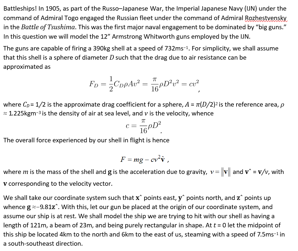 Battleships! In 1905, as part of the Russo-Japanese War, the Imperial Japanese Navy (IJN) under the
command of Admiral Togo engaged the Russian fleet under the command of Admiral Rozhestvensky
in the Battle of Tsushima. This was the first major naval engagement to be dominated by "big guns."
In this question we will model the 12" Armstrong Whitworth guns employed by the IJN.
The guns are capable of firing a 390kg shell at a speed of 732ms-1. For simplicity, we shall assume
that this shell is a sphere of diameter D such that the drag due to air resistance can be
approximated as
1
FD
CopAv²
where Cp = 1/2 is the approximate drag coefficient for a sphere, A = T(D/2)2 is the reference area, p
- 1.225kgm-3 is the density of air at sea level, and v is the velocity, whence
C =
16
pD?
The overall force experienced by our shell in flight is hence
F = mg – cvv ,
where m is the mass of the shell and g is the acceleration due to gravity, v= v and v^ = v/v, with
v corresponding to the velocity vector.
We shall take our coordinate system such that x^ points east, y points north, and z^ points up
whence g--9.81z^. With this, let our gun be placed at the origin of our coordinate system, and
assume our ship is at rest. We shall model the ship we are trying to hit with our shell as having a
length of 121m, a beam of 23m, and being purely rectangular in shape. At t = 0let the midpoint of
this ship be located 4km to the north and 6km to the east of us, steaming with a speed of 7.5ms-1 in
a south-southeast direction.
