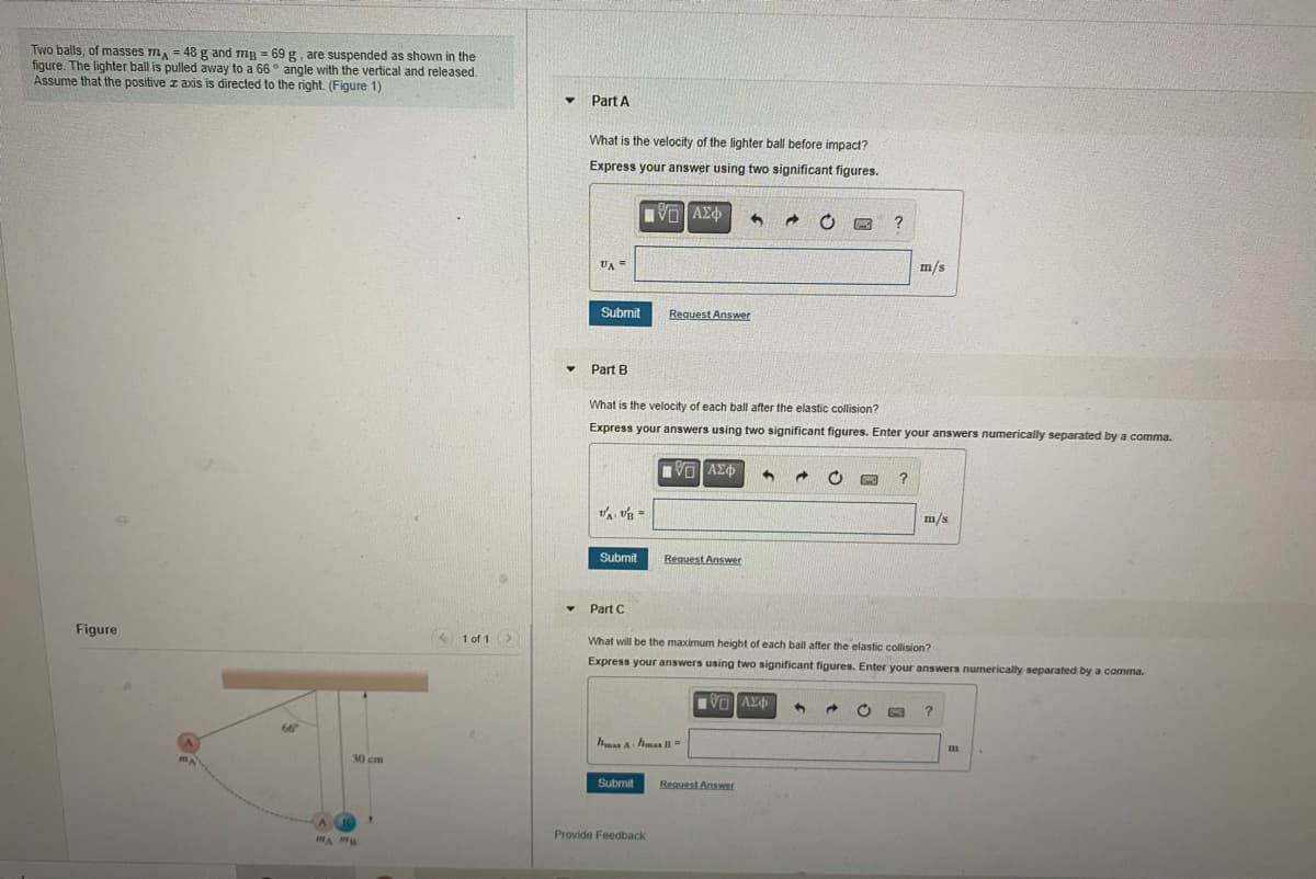 Two balls, of masses m = 48 g and mg = 69 g, are suspended as shown in the
figure. The lighter ball is pulled away to a 66° angle with the vertical and released.
Assume that the positive z axis is directed to the right. (Figure 1)
Part A
What is the velocity of the lighter ball before impact?
Express your answer using two significant figures.
?
VA
m/s
Submit
Request Answer
Part B
What is the velocity of each ball after the elastic collision?
Express your answers using two significant figures. Enter your answers numerically separated by a comma.
m/s
Submit
Request Answer
Part C
Figure
< 1 of 1>
What will be the maximum height of each ball after the elastic collision?
Express your answers using two significant figures. Enter your answers numerically separated by a comma.
OAX
66
hmas A hmas =
30 cm
Submit
Request Answer
Provide Feedback
