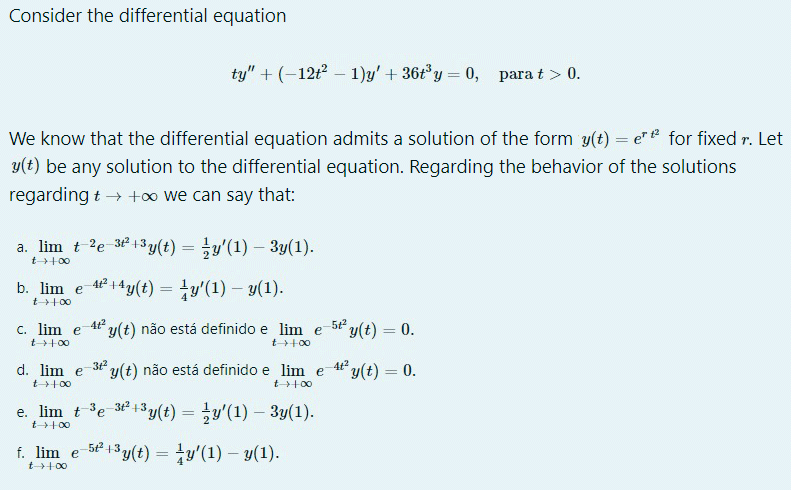 Consider the differential equation
ty" + (-12t – 1)y' + 36t°y = 0, para t > 0.
We know that the differential equation admits a solution of the form y(t) = e" for fixed r. Let
y(t) be any solution to the differential equation. Regarding the behavior of the solutions
regarding t → +o we can say that:
a. lim t 2e 32 +3y(t) = y'(1) - 3y(1).
%3D
t+00
b. lim e 4+4y(t) = ty'(1) – y(1).
t+00
c. lim e
4t y(t) não está definido e lim e
5t2
y(t) = 0.
%3D
t+00
t+00
d. lim e
312
y(t) não está definido e lim e
At y(t) = 0.
%3D
t+00
t+00
e. lim t 3e 32 +3y(t) = y'(1) – 3y(1).
t+00
f. lim e
5P 13y(t) = ty'(1) – y(1).
%3D
t+00
