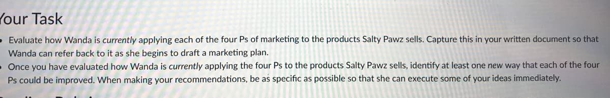 Your Task
Evaluate how Wanda is currently applying each of the four Ps of marketing to the products Salty Pawz sells. Capture this in your written document so that
Wanda can refer back to it as she begins to draft a marketing plan.
• Once you have evaluated how Wanda is currently applying the four Ps to the products Salty Pawz sells, identify at least one new way that each of the four
Ps could be improved. When making your recommendations, be as specific as possible so that she can execute some of your ideas immediately.
