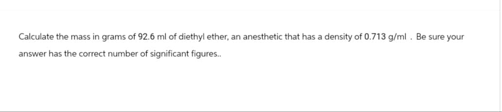 Calculate the mass in grams of 92.6 ml of diethyl ether, an anesthetic that has a density of 0.713 g/ml. Be sure your
answer has the correct number of significant figures..