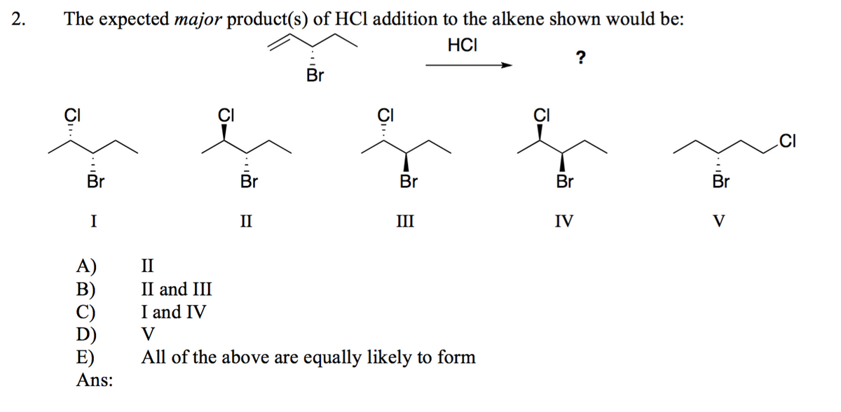 2.
The expected major product(s) of HCl addition to the alkene shown would be:
HCI
Br
I
A)
II
B)
II and III
C)
I and IV
D)
V
E)
Br
1
?
im
Br
Br
II
III
IV
V
Ans:
All of the above are equally likely to form
D