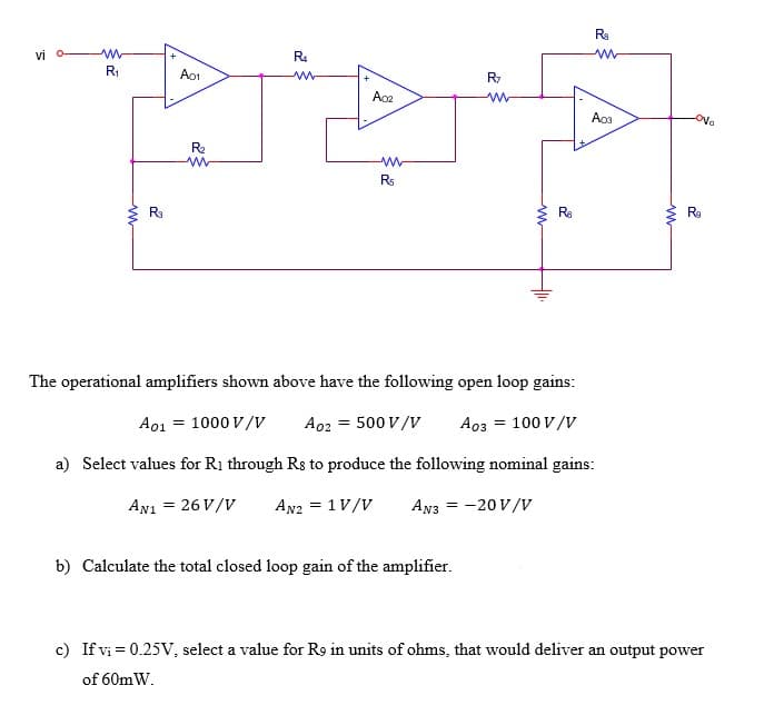Ra
vi
R4
R1
Ao1
Aos
Ova
R2
Rs
Ra
Ra
R
The operational amplifiers shown above have the following open loop gains:
A01 = 1000 V/v
A02 = 500 V/V
A03 = 100 V/V
a) Select values for R1 through Rs to produce the following nominal gains:
AN1 = 26 V/V
An2 = 1V/V
AN3 = -20 V/v
b) Calculate the total closed loop gain of the amplifier.
c) If vi = 0.25V, select a value for R9 in units of ohms, that would deliver an output power
of 60mW.
ww
