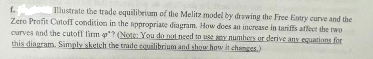 f.
Illustrate the trade equilibrium of the Melitz model by drawing the Free Entry curve and the
Zero Profit Cutoff condition in the appropriate diagram. How does an increase in tariffs affect the two
curves and the cutoff firm o? (Note: You do not need to use any numbers or derive any equations for
this diagram. Simply sketch the trade equilibrium and show how it changes.)
