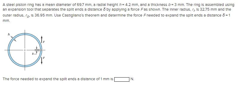 A steel piston ring has a mean diameter of 69.7 mm, a radial height = 4.2 mm, and a thickness b = 3 mm. The ring is assembled using
an expansion tool that separates the split ends a distance ō by applying a force Fas shown. The Inner radius, r,, Is 32.75 mm and the
outer radius, ro. Is 36.95 mm. Use Castigliano's theorem and determine the force Fneeded to expand the split ends a distance σ = 1
mm.
F
The force needed to expand the spilt ends a distance of 1 mm is
N.