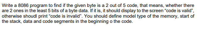 Write a 8086 program to find if the given byte is a 2 out of 5 code, that means, whether there
are 2 ones in the least 5 bits of a byte data. If it is, it should display to the screen "code is valid",
otherwise shoudl print "code is invalid". You should define model type of the memory, start of
the stack, data and code segments in the beginning o the code.