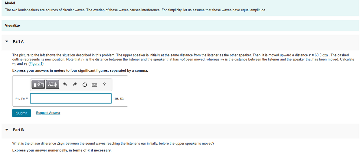 Model
The two loudspeakers are sources of circular waves. The overlap of these waves causes interference. For simplicity, let us assume that these waves have equal amplitude.
Visualize
Part A
The picture to the left shows the situation described in this problem. The upper speaker is initially at the same distance from the listener as the other speaker. Then, it is moved upward a distance r = 60.0 cm. The dashed
outline represents its new position. Note that is the distance between the listener and the speaker that has not been moved, whereas r2 is the distance between the listener and the speaker that has been moved. Calculate
₁ and 2. (Figure 1)
Express your answers in meters to four significant figures, separated by a comma.
T1, T2 =
Submit
Part B
- ΓΙ ΑΣΦ
Request Answer
?
m, m
What is the phase difference Ado between the sound waves reaching the listener's ear initially, before the upper speaker is moved?
Express your answer numerically, in terms of π if necessary.