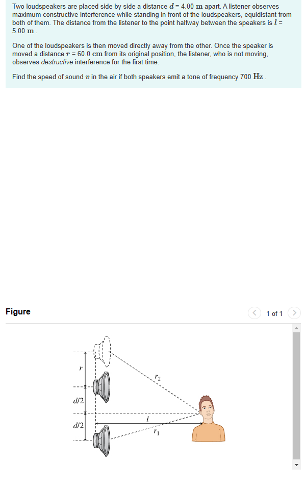 Two loudspeakers are placed side by side a distance d = 4.00 m apart. A listener observes
maximum constructive interference while standing in front of the loudspeakers, equidistant from
both of them. The distance from the listener to the point halfway between the speakers is 1 =
5.00 m.
One of the loudspeakers is then moved directly away from the other. Once the speaker is
moved a distance r = 60.0 cm from its original position, the listener, who is not moving,
observes destructive interference for the first time.
Find the speed of sound in the air if both speakers emit a tone of frequency 700 Hz.
Figure
d/2
d/2
TR
1
82
1 of 1