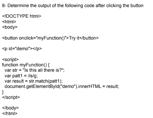 8- Determine the output of the following code after clicking the button
<!DOCTYPE html>
<html>
<body>
<button onclick="myFunction ()">Try it</button>
<p id="demo"></p>
<script>
function myFunction() {
var str = "Is this all there is?";
var patt1 = /is/g;
var result = str.match(patt1);
document.getElementById("demo").innerHTML = result;
}
</script>
</body>
</html>