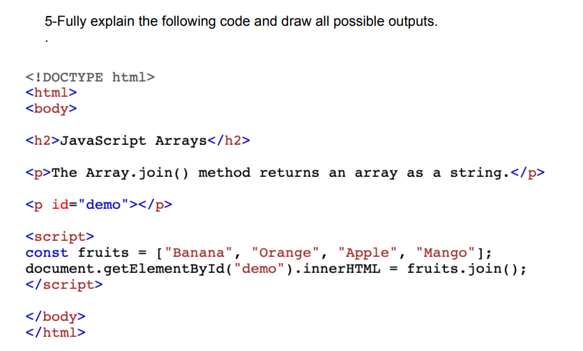 5-Fully explain the following code and draw all possible outputs.
<!DOCTYPE html>
<html>
<body>
<h2>JavaScript Arrays</h2>
<p>The Array.join() method returns an array as a string.</p>
<p id="demo"></p>
<script>
const fruits = ["Banana", "Orange", "Apple", "Mango"];
document.getElementById("demo").innerHTML = fruits.join();
</script>
</body>
</html>