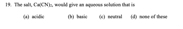 19. The salt, Ca(CN)2, would give an aqueous solution that is
(a) acidic
(b) basic
(c) neutral
(d) none of these
