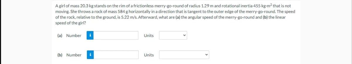 A girl of mass 20.3 kg stands on the rim of a frictionless merry-go-round of radius 1.29 m and rotational inertia 455 kg-m2 that is not
moving. She throws a rock of mass 584 g horizontally in a direction that is tangent to the outer edge of the merry-go-round. The speed
of the rock, relative to the ground, is 5.22 m/s. Afterward, what are (a) the angular speed of the merry-go-round and (b) the linear
speed of the girl?
(a) Number
i
Units
(b) Number
i
Units
