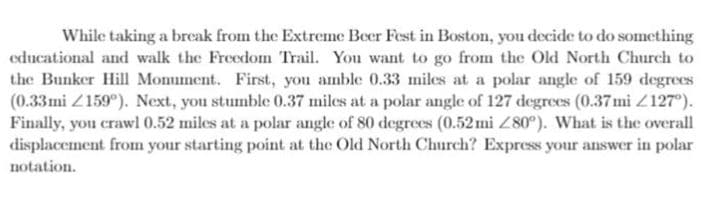 While taking a break from the Extreme Beer Fest in Boston, you decide to do something
educational and walk the Freedom Trail. You want to go from the Old North Church to
the Bunker Hill Momment. First, you amble 0.33 miles at a polar angle of 159 degrees
(0.33mi Z159°). Next, you stumble 0.37 miles at a polar angle of 127 degrees (0.37mi Z127°).
Finally, you crawl 0.52 miles at a polar angle of 80 degrees (0.52mi Z80°). What is the overall
displacement from your starting point at the Old North Church? Express your answer in polar
notation.
