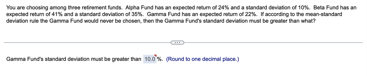 You are choosing among three retirement funds. Alpha Fund has an expected return of 24% and a standard deviation of 10%. Beta Fund has an
expected return of 41% and a standard deviation of 35%. Gamma Fund has an expected return of 22%. If according to the mean-standard
deviation rule the Gamma Fund would never be chosen, then the Gamma Fund's standard deviation must be greater than what?
Gamma Fund's standard deviation must be greater than 10.0 %. (Round to one decimal place.)