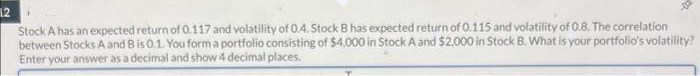 12
-01
Stock A has an expected return of 0.117 and volatility of 0.4. Stock B has expected return of 0.115 and volatility of 0.8. The correlation
between Stocks A and B is 0.1. You form a portfolio consisting of $4,000 in Stock A and $2,000 in Stock B. What is your portfolio's volatility?
Enter your answer as a decimal and show 4 decimal places.