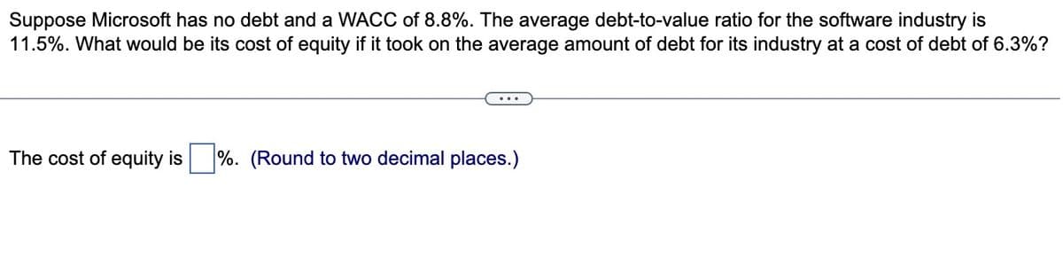 Suppose Microsoft has no debt and a WACC of 8.8%. The average debt-to-value ratio for the software industry is
11.5%. What would be its cost of equity if it took on the average amount of debt for its industry at a cost of debt of 6.3%?
The cost of equity is
%. (Round to two decimal places.)