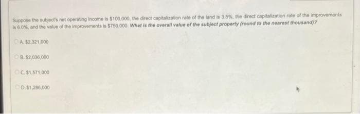 Suppose the subject's net operating income is $100,000, the direct capitalization rate of the land is 3.5%, the direct capitalization rate of the improvements
is 6.0%, and the value of the improvements is $750,000. What is the overall value of the subject property (round to the nearest thousand)?
A. $2,321,000
ⒸB. $2,036,000
OC. $1,571,000
OD.$1,286,000