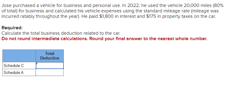 Jose purchased a vehicle for business and personal use. In 2022, he used the vehicle 20,000 miles (80%
of total) for business and calculated his vehicle expenses using the standard mileage rate (mileage was
incurred ratably throughout the year). He paid $1,800 in interest and $175 in property taxes on the car.
Required:
Calculate the total business deduction related to the car.
Do not round intermediate calculations. Round your final answer to the nearest whole number.
Schedule C
Schedule A
Total
Deduction