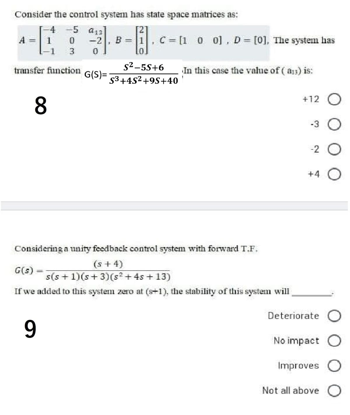 Consider the control system has state space matrices as:
4 -5 a13
A
1
-2
B = 1, C= [1 0 0] , D [0], The system has
3.
10.
s²-5S+6
53+4S2+9S+40
transfer function
G(S)=
In this case the value of ( as) is:
+12
8.
-3
-2
+4
Considering a unity feedback control system with forward T.F.
(s +4)
s(s + 1)(s+ 3)(s² + 4s + 13)
G(s)
If we added to this system zero at (s+1), the stability of this system will
Deteriorate
9.
No impact
Improves
Not all above
