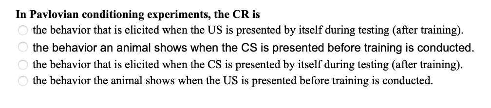 In Pavlovian conditioning experiments, the CR is
○ the behavior that is elicited when the US is presented by itself during testing (after training).
the behavior an animal shows when the CS is presented before training is conducted.
the behavior that is elicited when the CS is presented by itself during testing (after training).
the behavior the animal shows when the US is presented before training is conducted.