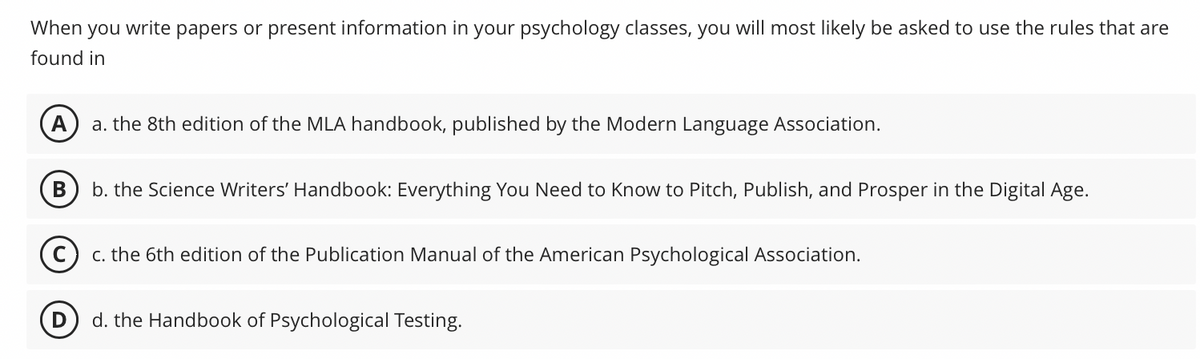 When you write papers or present information in your psychology classes, you will most likely be asked to use the rules that are
found in
A
a. the 8th edition of the MLA handbook, published by the Modern Language Association.
B
b. the Science Writers' Handbook: Everything You Need to Know to Pitch, Publish, and Prosper in the Digital Age.
Cc. the 6th edition of the Publication Manual of the American Psychological Association.
d. the Handbook of Psychological Testing.