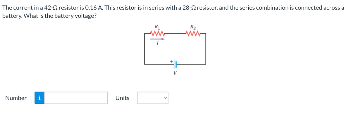 The current in a 42- resistor is 0.16 A. This resistor is in series with a 28- resistor, and the series combination is connected across a
battery. What is the battery voltage?
Number
Units
R₁
V
R₂