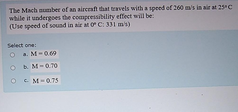 The Mach number of an aircraft that travels with a speed of 260 m/s in air at 25° C
while it undergoes the compressibility effect will be:
(Use speed of sound in air at 0° C: 331 m/s)
Select one:
a. M = 0.69
b. M= 0.70
c. M= 0.75
