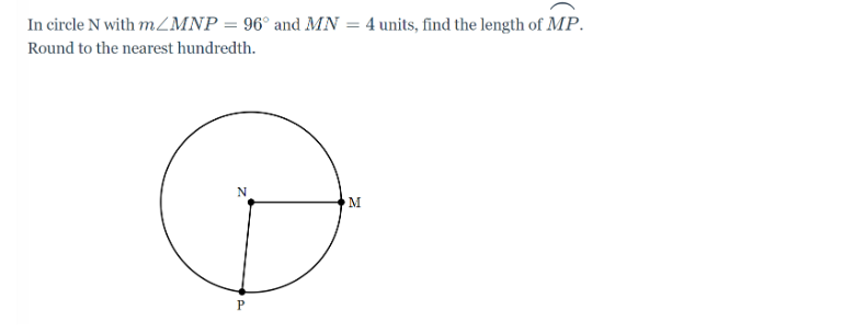 In circle N with m/MNP = 96° and MN
Round to the nearest hundredth.
N
P
=
M
4 units, find the length of MP.