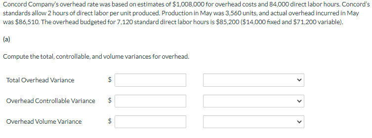 Concord Company's overhead rate was based on estimates of $1,008,000 for overhead costs and 84,000 direct labor hours. Concord's
standards allow 2 hours of direct labor per unit produced. Production in May was 3,560 units, and actual overhead incurred in May
was $86,510. The overhead budgeted for 7,120 standard direct labor hours is $85,200 ($14,000 fixed and $71,200 variable).
(a)
Compute the total, controllable, and volume variances for overhead.
Total Overhead Variance
$
Overhead Controllable Variance
$
Overhead Volume Variance
+A
$