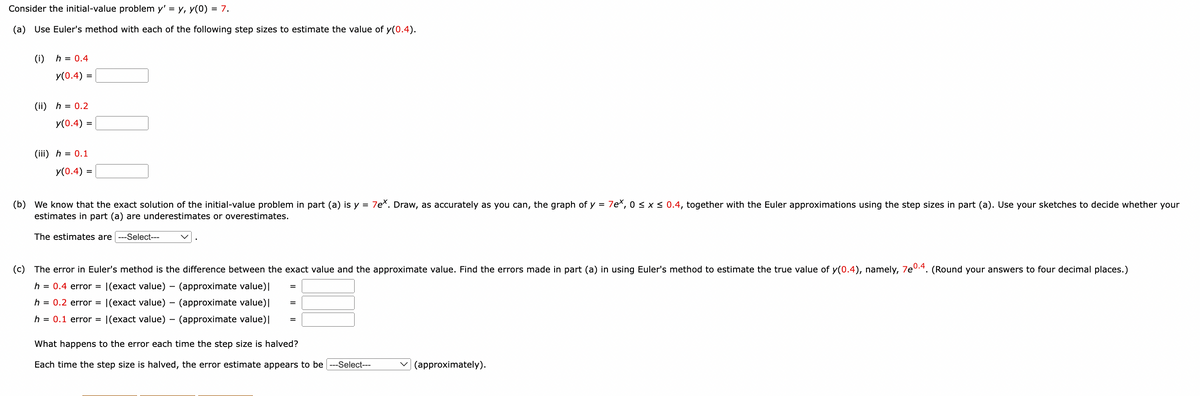 Consider the initial-value problem y' = y, y(0) = 7.
(a) Use Euler's method with each of the following step sizes to estimate the value of y(0.4).
(i) h = 0.4
y(0.4) =
(ii) h = 0.2
y(0.4) =
(iii) h = 0.1
y(0.4) =
(b) We know that the exact solution of the initial-value problem in part (a) is y = 7ex. Draw, as accurately as you can, the graph of y = 7ex, 0 ≤ x ≤ 0.4, together with the Euler approximations using the step sizes in part (a). Use your sketches to decide whether your
estimates in part (a) are underestimates or overestimates.
The estimates are ---Select---
(c) The error in Euler's method is the difference between the exact value and the approximate value. Find the errors made in part (a) in using Euler's method to estimate the true value of y(0.4), namely, 7e0.4. (Round your answers to four decimal places.)
h = 0.4 error = |(exact value) - (approximate value)|
=
h = 0.2 error = |(exact value)
(approximate value) |
=
h = 0.1 error = |(exact value)
(approximate value) |
=
What happens to the error each time the step size is halved?
Each time the step size is halved, the error estimate appears to be --Select---
(approximately).