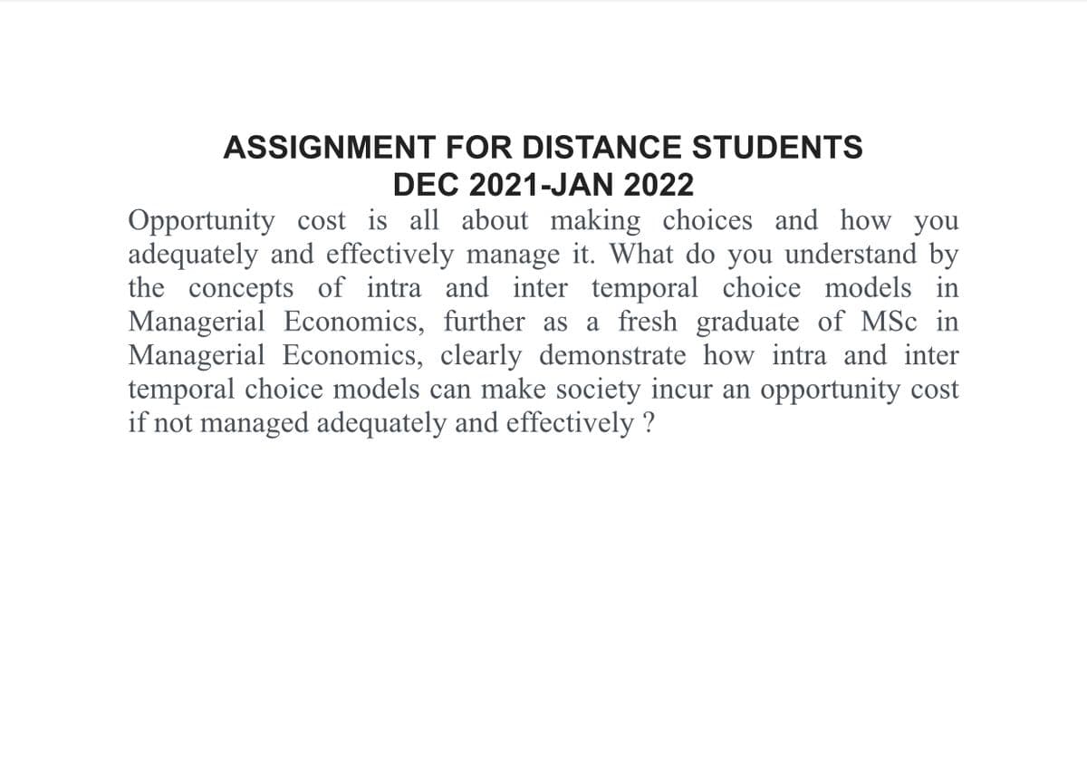 ASSIGNMENT FOR DISTANCE STUDENTS
DEC 2021-JAN 2022
Opportunity cost is all about making choices and how you
adequately and effectively manage it. What do you understand by
the concepts of intra and inter temporal choice models in
Managerial Economics, further as a fresh graduate of MSc in
Managerial Economics, clearly demonstrate how intra and inter
temporal choice models can make society incur an opportunity cost
if not managed adequately and effectively ?
