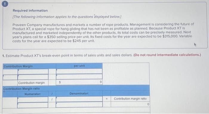 Required information
[The following information applies to the questions displayed below.)
Praveen Company manufactures and markets a number of rope products. Management is considering the future of
Product XT, a special rope for hang gliding that has not been as profitable as planned. Because Product XT is
manufactured and marketed independently of the other products, its total costs can be precisely measured. Next
year's plans call for a $350 selling price per unit. Its fixed costs for the year are expected to be $315,000. Variable
costs for the year are expected to be $245 per unit.
1. Estimate Product XT's break-even point in terms of sales units and sales dollars. (Do not round intermediate calculations.)
Contribution Margin
Contribution margin
Contribution Margin ratio
Numerator:
1
1
$
per unit
Denominator:
0
= Contribution margin ratio
0