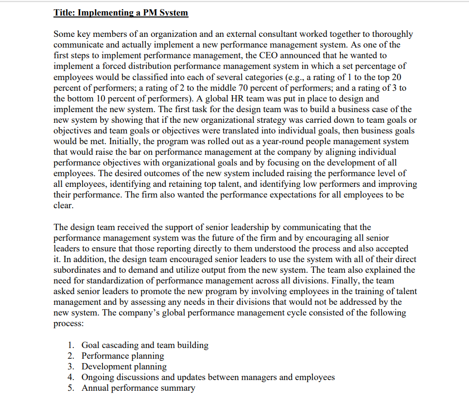 Title: Implementing a PM System
Some key members of an organization and an external consultant worked together to thoroughly
communicate and actually implement a new performance management system. As one of the
first steps to implement performance management, the CEO announced that he wanted to
implement a forced distribution performance management system in which a set percentage of
employees would be classified into each of several categories (e.g., a rating of 1 to the top 20
percent of performers; a rating of 2 to the middle 70 percent of performers; and a rating of 3 to
the bottom 10 percent of performers). A global HR team was put in place to design and
implement the new system. The first task for the design team was to build a business case of the
new system by showing that if the new organizational strategy was carried down to team goals or
objectives and team goals or objectives were translated into individual goals, then business goals
would be met. Initially, the program was rolled out as a year-round people management system
that would raise the bar on performance management at the company by aligning individual
performance objectives with organizational goals and by focusing on the development of all
employees. The desired outcomes of the new system included raising the performance level of
all employees, identifying and retaining top talent, and identifying low performers and improving
their performance. The firm also wanted the performance expectations for all employees to be
clear.
The design team received the support of senior leadership by communicating that the
performance management system was the future of the firm and by encouraging all senior
leaders to ensure that those reporting directly to them understood the process and also accepted
it. In addition, the design team encouraged senior leaders to use the system with all of their direct
subordinates and to demand and utilize output from the new system. The team also explained the
need for standardization of performance management across all divisions. Finally, the team
asked senior leaders to promote the new program by involving employees in the training of talent
management and by assessing any needs in their divisions that would not be addressed by the
new system. The company's global performance management cycle consisted of the following
process:
1. Goal cascading and team building
2. Performance planning
3. Development planning
4. Ongoing discussions and updates between managers and employees
5. Annual performance summary