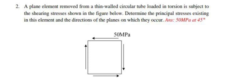 2. A plane element removed from a thin-walled circular tube loaded in torsion is subject to
the shearing stresses shown in the figure below. Determine the principal stresses existing
in this element and the directions of the planes on which they occur. Ans: 50MPa at 45°
50MPa