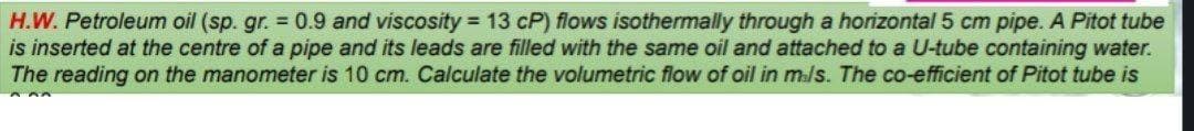 H.W. Petroleum oil (sp. gr. = 0.9 and viscosity = 13 CP) flows isothermally through a horizontal 5 cm pipe. A Pitot tube
is inserted at the centre of a pipe and its leads are filled with the same oil and attached to a U-tube containing water.
The reading on the manometer is 10 cm. Calculate the volumetric flow of oil in m/s. The co-efficient of Pitot tube is