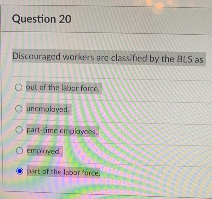 Question 20
Discouraged workers are classified by the BLS as
out of the labor force.
unemployed.
part-time employees.
employed.
part of the labor force.