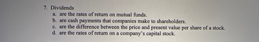 7. Dividends
a. are the rates of return on mutual funds.
b. are cash payments that companies make to shareholders.
c. are the difference between the price and present value per share of a stock.
d. are the rates of return on a company's.capital stock.
