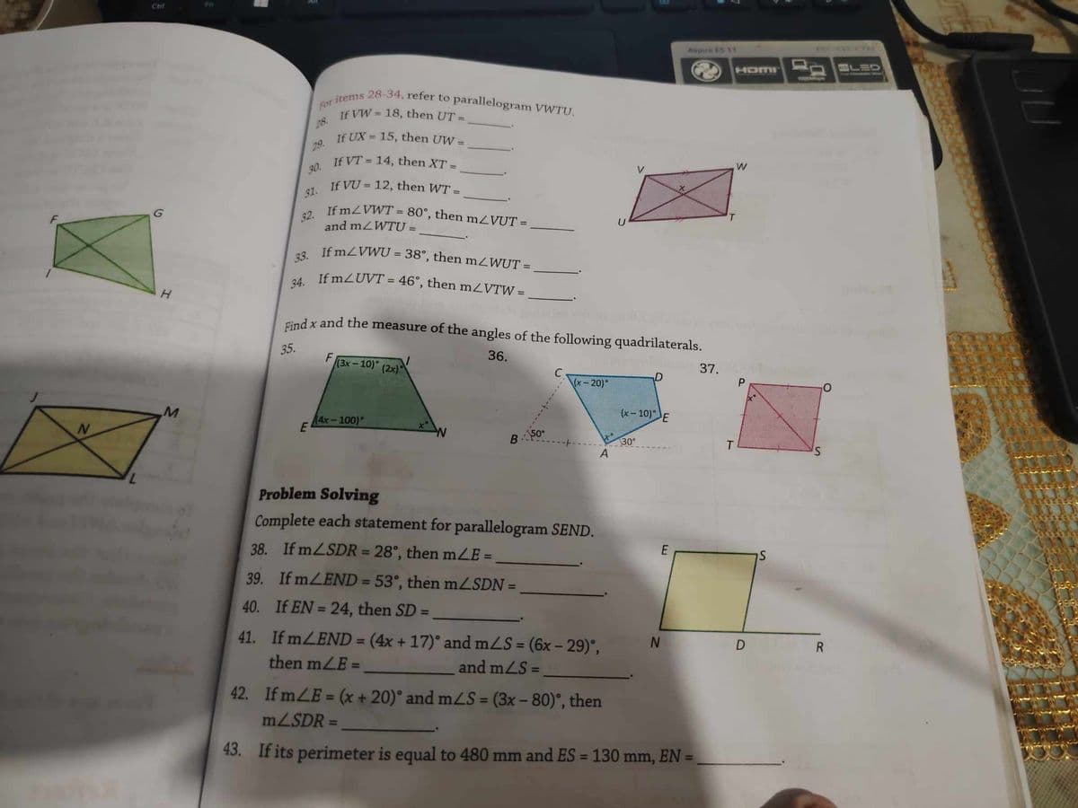 Ctri
H
Aspire E5 11
HOMI
For items 28-34, refer to parallelogram VWTU.
28.
29.
30.
31.
32.
33.
If VW 18, then UT =
If UX = 15, then UW =
=
If VT 14, then XT =
If VU = 12, then WT =
If m/VWT=80°, then m/VUT =
and mZWTU =
=
If mZVWU = 38°, then m/WUT =
34. If mZUVT = 46°, then mZVTW =
W
V
Find x and the measure of the angles of the following quadrilaterals.
35.
F
(3x-10) (2x)
36.
T
LED
37.
C
D
\(x-20)°
P
M
(x-10) E
(4x-100)
E
N
W
50°
B
30
T
S
A
Problem Solving
Complete each statement for parallelogram SEND.
38. If m/SDR = 28°, then mZE=
39. If m/END = 53°, then mZSDN =
E
S
40. If EN = 24, then SD =
41. If mZEND = (4x + 17)° and m/S = (6x-29)°,
then mZE =
N
D
R
and m/S=
42. If mLE=(x + 20)° and m/S = (3x-80)°, then
mZSDR =
43. If its perimeter is equal to 480 mm and ES = 130 mm, EN =
JU