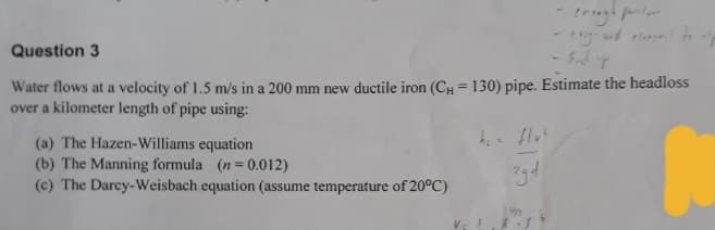 enough pro
Fuck T
Question 3
Water flows at a velocity of 1.5 m/s in a 200 mm new ductile iron (CH = 130) pipe. Estimate the headloss
over a kilometer length of pipe using:
(a) The Hazen-Williams equation
(b) The Manning formula (n=0.012)
(c) The Darcy-Weisbach equation (assume temperature of 20°C)
3gd