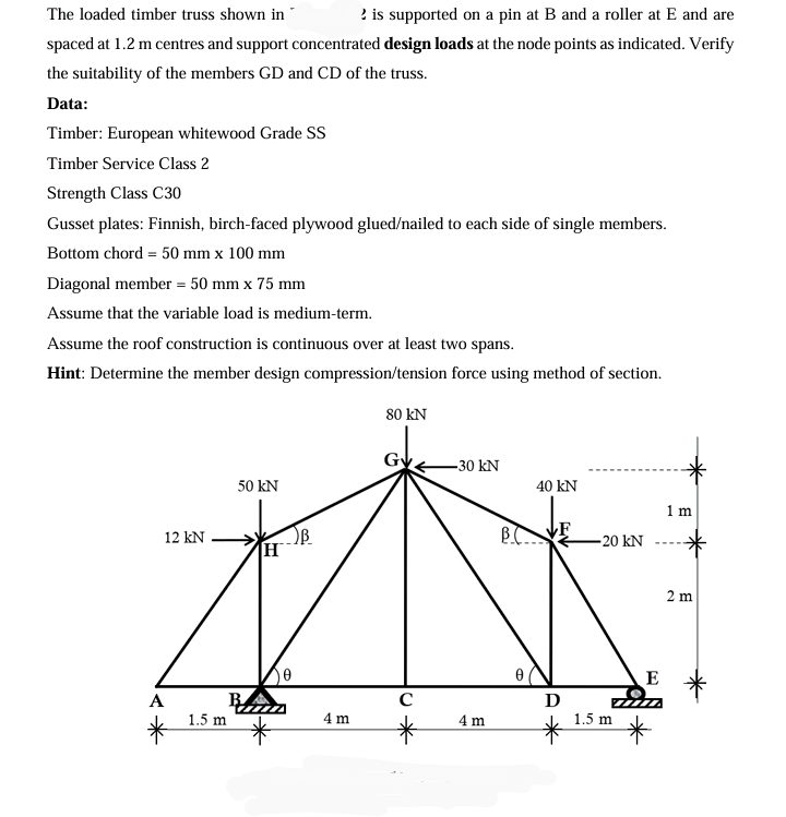The loaded timber truss shown in
2 is supported on a pin at B and a roller at E and are
spaced at 1.2 m centres and support concentrated design loads at the node points as indicated. Verify
the suitability of the members GD and CD of the truss.
Data:
Timber: European whitewood Grade SS
Timber Service Class 2
Strength Class C30
Gusset plates: Finnish, birch-faced plywood glued/nailed to each side of single members.
Bottom chord = 50 mm x 100 mm
Diagonal member = 50 mm x 75 mm
Assume that the variable load is medium-term.
Assume the roof construction is continuous over at least two spans.
Hint: Determine the member design compression/tension force using method of section.
A
50 kN
12 kN
B
H
1.5 m
0
4 m
80 kN
с
-30 kN
40 kN
1 m
B.C
-20 kN
4 m
Ꭰ
E
1.5 m
2 m