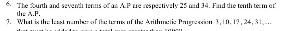 6. The fourth and seventh terms of an A.P are respectively 25 and 34. Find the tenth term of
the A.P.
7. What is the least number of the terms of the Arithmetic Progression 3, 10, 17, 24, 31, ...
10002