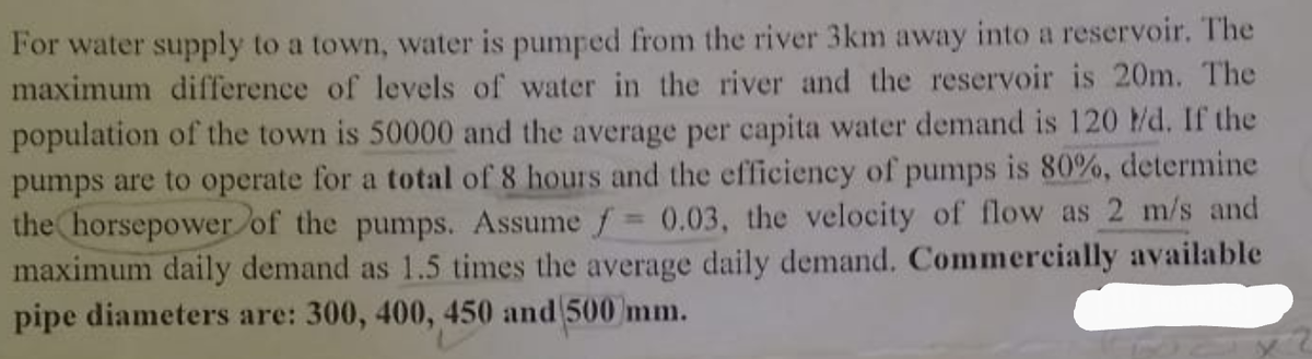 For water supply to a town, water is pumped from the river 3km away into a reservoir. The
maximum difference of levels of water in the river and the reservoir is 20m. The
population of the town is 50000 and the average per capita water demand is 120 /d. If the
pumps are to operate for a total of 8 hours and the efficiency of pumps is 80%, determine
the horsepower of the pumps. Assume f = 0.03, the velocity of flow as 2 m/s and
maximum daily demand as 1.5 times the average daily demand. Commercially available
pipe diameters are: 300, 400, 450 and 500 mm.