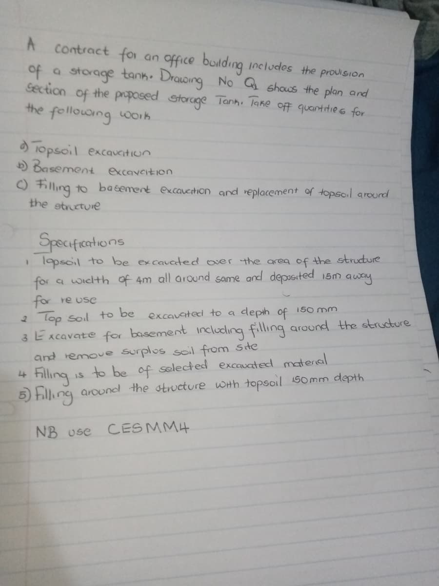 A
Contract for an office building includes the provision
of a storage tank. Drawing No Q₁ shows the plan and
Section of the proposed storage Tank. Take off quantities for
the following work
Topsoil excauation
b) Basement excavcition
Filling to basement excauation and replacement of topsoil around
the structure
Specifications
1 lapsoil to be excavated over the area of the structure
for a width of 4m all around same and deposited 15m away
for re use
2 Top soil to be
excavated to a
depth of
150mm
3 Excavate for basement including filling around the structure
4
and remove surplus soil from site
Filling
is to be of selected excavated material
5) Filling around the structure with topsoil 150mm depth
NB use CES MM4