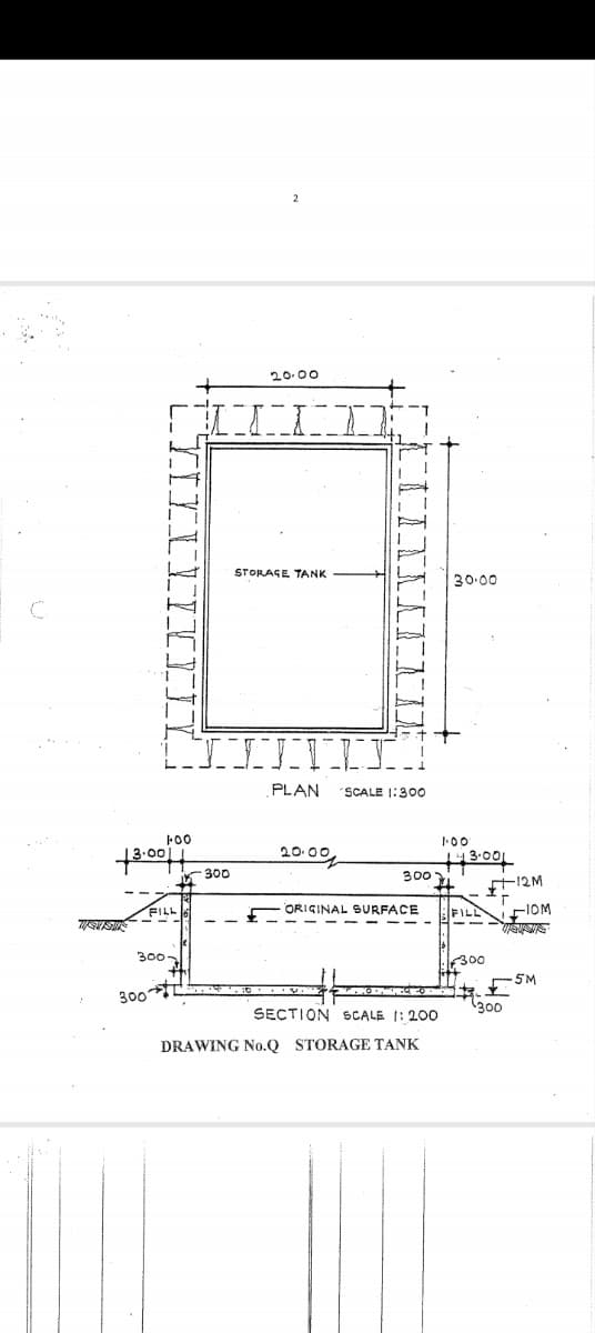 2
20.00
STORAGE TANK
30.00
C
13.00
100
FILL
300-
300
TIIVI
300
PLAN
SCALE 1:300
20.0원
1.00'
143.001
300
ORIGINAL SURFACE
12M
FILL
110M
300
5M
300
SECTION SCALE 1:200
DRAWING No.Q STORAGE TANK