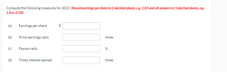 Compute the following measures for 2022. (Round earnings per share to 2 decimal places, e.g. 1.83 and all answers to 1 decimal places, e.g.
1.8 or 2.5%)
(a)
(b)
(c)
Earnings per share
Price-earnings ratio
Payout ratio
(d) Times interest earned
$
times
%
times